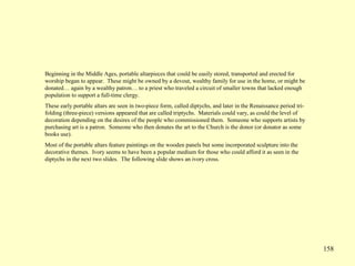 158
Beginning in the Middle Ages, portable altarpieces that could be easily stored, transported and erected for
worship began to appear. These might be owned by a devout, wealthy family for use in the home, or might be
donated… again by a wealthy patron… to a priest who traveled a circuit of smaller towns that lacked enough
population to support a full-time clergy.
These early portable altars are seen in two-piece form, called diptychs, and later in the Renaissance period tri-
folding (three-piece) versions appeared that are called triptychs. Materials could vary, as could the level of
decoration depending on the desires of the people who commissioned them. Someone who supports artists by
purchasing art is a patron. Someone who then donates the art to the Church is the donor (or donator as some
books use).
Most of the portable altars feature paintings on the wooden panels but some incorporated sculpture into the
decorative themes. Ivory seems to have been a popular medium for those who could afford it as seen in the
diptychs in the next two slides. The following slide shows an ivory cross.
 