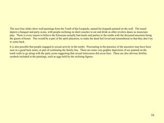 16
The next four slides show wall paintings from the Tomb of the Leopards, named for leopards painted on the wall. The mural
depicts a banquet and party scene, with people reclining on short couches to eat and drink as other revelers dance as musicians
play. There is every reason to believe the Etruscans actually had meals and parties in the tombs with the deceased ancestors being
the guests of honor. This would be a part of the spirit placation, to make the dead feel loved and remembered so that they don’t try
to come back.
It is also possible that people engaged in sexual activity in the tombs. Procreating in the presence of the ancestors may have been
seen as a good luck omen, or part of continuing the family line. There are some very graphic depictions of sex painted on the
tomb walls to go along with the party scene suggesting that sexual intercourse did occur here. There are also obvious fertility
symbols included in the paintings, such as eggs held by the reclining figures.
 