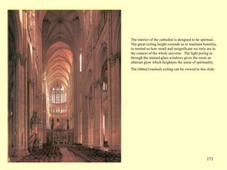 171
The interior of the cathedral is designed to be spiritual..
The great ceiling height reminds us to maintain humility,
to remind us how small and insignificant we truly are in
the context of the whole universe. The light poring in
through the stained-glass windows gives the room an
ethereal glow which heightens the sense of spirituality.
The ribbed (vaulted) ceiling can be viewed in this slide.
 