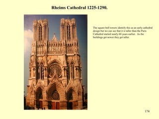 174
Rheims Cathedral 1225-1290.
The square bell towers identify this as an early cathedral
design but we can see that it is taller than the Paris
Cathedral started nearly 60 years earlier. As the
buildings get newer they get taller.
 
