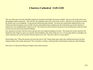 175
Chartres Cathedral 1145-1220
This next slide shows how the cathedrals tended to be located on the higher elevations available. We try to elevate the divine and
being higher implies superiority. Also note how the cathedral seems to be in the center of town. Often the city would grow around
the church once it was completed. Living near the church had many benefits. Of course this symbolically implied power to the
Church and when Europeans came to North America and founded what would become the United States giving the Church too
much power was something they wished to avoid. The Church was told to build its structures in the outlying areas while the center
of town was reserved for government buildings.
One American city broke with this custom and does have the religious building at its heart. This means the citizens must have all
shared the same religion to agree on a specific church building as the center of the new city. Can you play detective and figure out
which American city was the one built with the church at its core? One clue is that it is a state capitol.
Need another clue? When the pioneers arrived in the area in 1847, fleeing other states where they suffered persecution for their
religious beliefs, their leader announced “This is the place” and they constructed their church before starting any other buildings.
Salt Lake Cit, Utah has the Mormon Temple as the central structure.
 