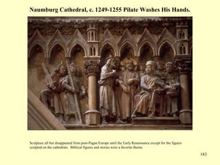 183
Naumburg Cathedral, c. 1249-1255 Pilate Washes His Hands.
Sculpture all but disappeared from post-Pagan Europe until the Early Renaissance except for the figures
sculpted on the cathedrals. Biblical figures and stories were a favorite theme.
 