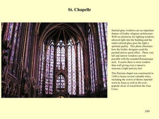 189
St. Chapelle
Stained glass windows are an important
feature of Gothic religious architecture.
With no electricity for lighting windows
allowed light into the building and the
multi-colored glass gave the light a
spiritual quality. This photo illustrates
how the Gothic designers used the
pointed arch to good effect. These very
tall and narrow windows are not
possible with the rounded Romanesque
arch. It seems there is more window
than wall giving even a massive
structure a light and airy feel.
This Parisian chapel was constructed in
1248 to house several valuable relics,
including the crown of thorns reported
worn by Jesus as well as the ever-
popular sliver of wood from the True
Cross.
 