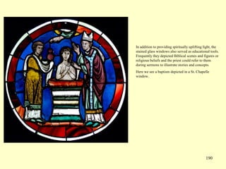 190
In addition to providing spiritually uplifting light, the
stained glass windows also served as educational tools.
Frequently they depicted Biblical scenes and figures or
religious beliefs and the priest could refer to them
during sermons to illustrate stories and concepts.
Here we see a baptism depicted in a St. Chapelle
window.
 