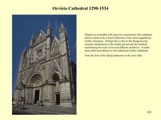 193
Orvieto Cathedral 1290-1534
Despite an incredible 244 years for construction, this cathedral
almost seems to be a lesser reflection of the more magnificent
Gothic structures. Perhaps this is due to the design having
actually started prior to the Gothic period and the finished
result being the work of several different architects. It really
bears little resemblance to the traditional Gothic cathedrals.
Note the lack of the flying buttresses in the next slide.
 