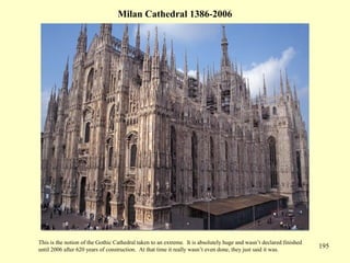 195
Milan Cathedral 1386-2006
This is the notion of the Gothic Cathedral taken to an extreme. It is absolutely huge and wasn’t declared finished
until 2006 after 620 years of construction. At that time it really wasn’t even done, they just said it was.
 