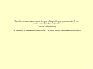 21
Many older countries struggle to maintain their sense of history while at the same time trying to fit into a
modern world and not appear “backwards.”
The results can be interesting.
Can you identify the restaurant seen in the next slide? The marble, sculpture and tiered gardens may fool you.
 