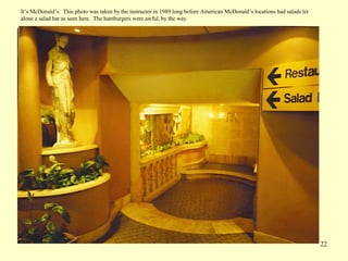 22
It’s McDonald’s. This photo was taken by the instructor in 1989 long before American McDonald’s locations had salads let
alone a salad bar as seen here. The hamburgers were awful, by the way.
 