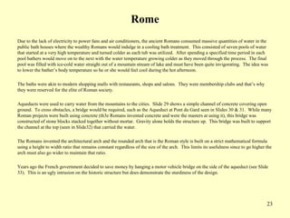 23
Rome
Due to the lack of electricity to power fans and air conditioners, the ancient Romans consumed massive quantities of water in the
public bath houses where the wealthy Romans would indulge in a cooling bath treatment. This consisted of seven pools of water
that started at a very high temperature and turned colder as each tub was utilized. After spending a specified time period in each
pool bathers would move on to the next with the water temperature growing colder as they moved through the process. The final
pool was filled with ice-cold water straight out of a mountain stream of lake and must have been quite invigorating. The idea was
to lower the bather’s body temperature so he or she would feel cool during the hot afternoon.
The baths were akin to modern shopping malls with restaurants, shops and salons. They were membership clubs and that’s why
they were reserved for the elite of Roman society.
Aqueducts were used to carry water from the mountains to the cities. Slide 29 shows a simple channel of concrete covering open
ground. To cross obstacles, a bridge would be required, such as the Aqueduct at Pont du Gard seen in Slides 30 & 31. While many
Roman projects were built using concrete (th3e Romans invented concrete and were the masters at using it), this bridge was
constructed of stone blocks stacked together without mortar. Gravity alone holds the structure up. This bridge was built to support
the channel at the top (seen in Slide32) that carried the water.
The Romans invented the architectural arch and the rounded arch that is the Roman style is built on a strict mathematical formula
using a height to width ratio that remains constant regardless of the size of the arch. This limits its usefulness since to go higher the
arch must also go wider to maintain that ratio.
Years ago the French government decided to save money by hanging a motor vehicle bridge on the side of the aqueduct (see Slide
33). This is an ugly intrusion on the historic structure but does demonstrate the sturdiness of the design.
 