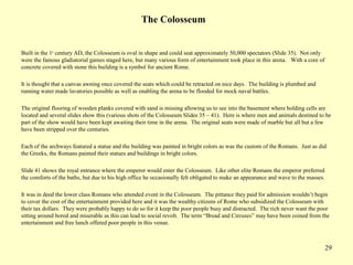 29
The Colosseum
Built in the 1st
century AD, the Colosseum is oval in shape and could seat approximately 50,000 spectators (Slide 35). Not only
were the famous gladiatorial games staged here, but many various form of entertainment took place in this arena. With a core of
concrete covered with stone this building is a symbol for ancient Rome.
It is thought that a canvas awning once covered the seats which could be retracted on nice days. The building is plumbed and
running water made lavatories possible as well as enabling the arena to be flooded for mock naval battles.
The original flooring of wooden planks covered with sand is missing allowing us to see into the basement where holding cells are
located and several slides show this (various shots of the Colosseum Slides 35 – 41). Here is where men and animals destined to be
part of the show would have been kept awaiting their time in the arena. The original seats were made of marble but all but a few
have been stripped over the centuries.
Each of the archways featured a statue and the building was painted in bright colors as was the custom of the Romans. Just as did
the Greeks, the Romans painted their statues and buildings in bright colors.
Slide 41 shows the royal entrance where the emperor would enter the Colosseum. Like other elite Romans the emperor preferred
the comforts of the baths, but due to his high office he occasionally felt obligated to make an appearance and wave to the masses.
It was in deed the lower class Romans who attended event in the Colosseum. The pittance they paid for admission wouldn’t begin
to cover the cost of the entertainment provided here and it was the wealthy citizens of Rome who subsidized the Colosseum with
their tax dollars. They were probably happy to do so for it keep the poor people busy and distracted. The rich never want the poor
sitting around bored and miserable as this can lead to social revolt. The term “Bread and Circuses” may have been coined from the
entertainment and free lunch offered poor people in this venue.
 
