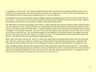3
A sarcophagus is a fancy coffin. The Etruscans buried their dead in terra cotta (fired clay) sarcophagi (multiple unit form of the
word) that were extremely fancy if the family resources permitted. The example shown in the next slide us the most famous and
most published of the surviving Etruscan sarcophagi because it is the most elaborate.
The husband and wife are seen on the top of the sarcophagus reclining in the dining posture used by the ancient Greeks, Romans
and Etruscans. They did not sit in chairs at tables to eat their meals but instead reclined on one elbow on short couches. Based on
the funerary art, the Etruscans were an odd mix of family values and wild party animals.
The effigy figures on the top once held eggs in their hands. An egg would have been a powerful fertility symbol to Pagan people so
why was it present in a tomb? Well, if one believes in everlasting life, often the belief system includes the notion that one is born
into the next existence, hence the fertility symbol. In addition to fertility references, the Etruscan tombs frequently had erotic, fairly
pornographic scenes painted on the walls. Sorry, you will not find any examples in this presentation. If you really wish to see them
you will have to search for them. They are extremely graphic in their depictions of sexual activity and it may suggest that sexual
activity, for the purpose of procreation, may have occurred in the tombs. The Etruscans may have believed that conceiving in the
presence of the deceased ancestors would bring their offspring good luck.
Slide 8 shows this artifact from the rear. Slide 9 is a detail of the effigy figures showing the hand positions where they once held
eggs. Slide 10 is an Etruscan sculpture of a banquet scene illustrating the dining posture discussed previously. Apparently the
Etruscans believed that eternity consisted on a lot of dining and socializing to depict the dearly departed as reclining for a meal.
These sarcophagi would be placed in above-ground tombs (actually, partly below ground level and mostly above). The Etruscan
tombs were rounded and might remind us of a beehive so they are called beehive tombs. An Etruscan tomb was a family interment,
with numerous generations buried in the same tomb so some were quite large. The graveyards were also very expansive in some
cases, such as the Necropolis at Certevery seen in an aerial view in the next slide..
 