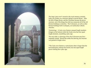 36
The large Latin cross* erected at the royal entrance certainly
looks out of place on a structure dating to ancient Rome. After
the fall of Pagan Rome, and the Christians became the power
structure, one of the things they did was consecrate all of the old
Roman buildings as churches. The Colosseum, as well as other
Roman buildings built in antiquity, are technically Catholic
churches.
Terminology: A Latin cross features unequal length members
(longest at the bottom) while the Greek cross has four equal
length elements, resembling a plus sign.
The next slide is a drawing of how the Colosseum may have
originally looked. Recall that unlike the drawing, the structure
was painted in bright colors.
*The Latin cross features a vertical piece that is longer than the
horizontal piece whereas the Greek cross has equal length
pieces looking like a plus sign.
 