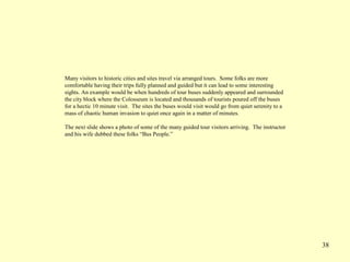 38
Many visitors to historic cities and sites travel via arranged tours. Some folks are more
comfortable having their trips fully planned and guided but it can lead to some interesting
sights. An example would be when hundreds of tour buses suddenly appeared and surrounded
the city block where the Colosseum is located and thousands of tourists poured off the buses
for a hectic 10 minute visit. The sites the buses would visit would go from quiet serenity to a
mass of chaotic human invasion to quiet once again in a matter of minutes.
The next slide shows a photo of some of the many guided tour visitors arriving. The instructor
and his wife dubbed these folks “Bus People.”
 