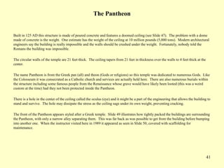 41
The Pantheon
Built in 125 AD this structure is made of poured concrete and features a doomed ceiling (see Slide 47). The problem with a dome
made of concrete is the weight. One estimate has the weight of the ceiling at 10 million pounds (5,000 tons). Modern architectural
engineers say the building is really impossible and the walls should be crushed under the weight. Fortunately, nobody told the
Romans the building was impossible.
The circular walls of the temple are 21 feet thick. The ceiling tapers from 21 feet in thickness over the walls to 4 feet thick at the
center.
The name Pantheon is from the Greek pan (all) and theon (Gods or religions) so this temple was dedicated to numerous Gods. Like
the Colosseum it was consecrated as a Catholic church and services are actually held here. There are also numerous burials within
the structure including some famous people from the Renaissance whose grave would have likely been looted (this was a weird
custom at the time) had they not been protected inside the Pantheon.
There is a hole in the center of the ceiling called the oculus (eye) and it might be a part of the engineering that allows the building to
stand and survive. The hole may dissipate the stress as the ceiling sags under its own weight, preventing cracking.
The front of the Pantheon appears styled after a Greek temple. Slide 49 illustrates how tightly packed the buildings are surrounding
the Pantheon, with only a narrow alley separating them. This was far back as was possible to get from the building before bumping
into another one. When the instructor visited here in 1989 it appeared as seen in Slide 50, covered with scaffolding for
maintenance.
 