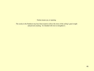 46
Oculus means eye, or opening.
The oculus in the Pantheon may have been meant to relieve the stress of the ceiling’s great weight
and prevent cracking. It is banded with iron to strengthen it.
 