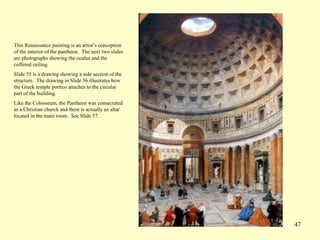 47
This Renaissance painting is an artist’s conception
of the interior of the pantheon. The next two slides
are photographs showing the oculus and the
coffered ceiling.
Slide 55 is a drawing showing a side section of the
structure. The drawing in Slide 56 illustrates how
the Greek temple portico attaches to the circular
part of the building.
Like the Colosseum, the Pantheon was consecrated
as a Christian church and there is actually an altar
located in the main room. See Slide 57.
 