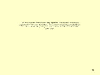 51
The Renaissance artist Bernini was asked by Pope Urban VIII (one of the more atrocious
popes) to add twin towers to the Pantheon. The additions were generally detested and were
removed around 1880. The painting seen in the next slide shows how it looked with the
added towers.
 