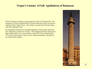 53
Trajan’s Column 113AD Apollodorus of Damascus
Trajan’s Column was built to commemorate his victory in the Dacian War. The
monument is 98 feet in height and like all Greek and Roman colums was built by
stacking “drums” made of stone. This column is constructed of 20 stone drums
with each weighing 40 tons.
It is thought the monument was originally topped by a bronze eagle, which was
later replaced by a nude statue of Trajan. This disappeared after the Christian Era
began and the shaft is now surmounted by a statue of St. Peter (installed in the
16th
century) which makes so sense at all on a Roman monument. See Slide 62
for a detail of the sculpture.
 