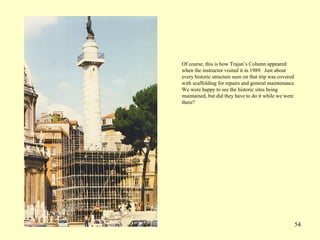 54
Of course, this is how Trajan’s Column appeared
when the instructor visited it in 1989. Just about
every historic structure seen on that trip was covered
with scaffolding for repairs and general maintenance.
We were happy to see the historic sites being
maintained, but did they have to do it while we were
there?
 