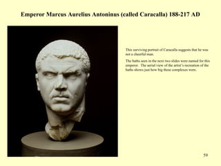59
Emperor Marcus Aurelius Antoninus (called Caracalla) 188-217 AD
This surviving portrait of Caracalla suggests that he was
not a cheerful man.
The baths seen in the next two slides were named for this
emperor. The aerial view of the artist’s recreation of the
baths shows just how big these complexes were.
 