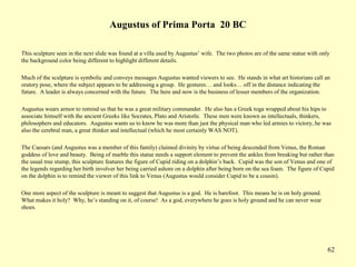 62
Augustus of Prima Porta 20 BC
This sculpture seen in the next slide was found at a villa used by Augustus’ wife. The two photos are of the same statue with only
the background color being different to highlight different details.
Much of the sculpture is symbolic and conveys messages Augustus wanted viewers to see. He stands in what art historians call an
oratory pose, where the subject appears to be addressing a group. He gestures… and looks… off in the distance indicating the
future. A leader is always concerned with the future. The here and now is the business of lesser members of the organization.
Augustus wears armor to remind us that he was a great military commander. He also has a Greek toga wrapped about his hips to
associate himself with the ancient Greeks like Socrates, Plato and Aristotle. These men were known as intellectuals, thinkers,
philosophers and educators. Augustus wants us to know he was more than just the physical man who led armies to victory, he was
also the cerebral man, a great thinker and intellectual (which he most certainly WAS NOT).
The Caesars (and Augustus was a member of this family) claimed divinity by virtue of being descended from Venus, the Roman
goddess of love and beauty. Being of marble this statue needs a support element to prevent the ankles from breaking but rather than
the usual tree stump, this sculpture features the figure of Cupid riding on a dolphin’s back. Cupid was the son of Venus and one of
the legends regarding her birth involver her being carried ashore on a dolphin after being born on the sea foam. The figure of Cupid
on the dolphin is to remind the viewer of this link to Venus (Augustus would consider Cupid to be a cousin).
One more aspect of the sculpture is meant to suggest that Augustus is a god. He is barefoot. This means he is on holy ground.
What makes it holy? Why, he’s standing on it, of course! As a god, everywhere he goes is holy ground and he can never wear
shoes.
 