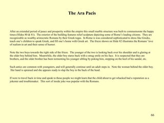 66
The Ara Pacis
After an extended period of peace and prosperity within the empire this small marble structure was built to commemorate the happy
times (Slides 80 & 81). The exterior of the building features relief sculpture depicting some of Rome’s leading citizens. They are
recognizable as wealthy aristocratic Romans by their Greek togas. In Rome is was considered sophisticated to dress like Greeks,
teach one’s children to speak Greek, and fill one’s home with Greek art. The frieze shown on Slide 82 illustrates the Romans’ love
of realism in art and their sense of humor.
Note the two boys towards the right side of the frieze. The younger of the two is looking back over his shoulder and is glaring at
the older boy behind him. Meanwhile, the older boy stares back with a smug smile on his face. It is suspected that they are
brothers, and the older brother has been tormenting his younger sibling by poking him, stepping on the heel of his sandal, etc.
Such antics are common with youngsters, and will generally continue until an adult steps in. Note the woman behind the older boy.
Her hand is upraised and she appears ready to slap the boy in the back of the head.
If were to travel back in time and speak to these people we might learn that the child about to get whacked had a reputation as a
jokester and troublemaker. This sort of inside joke was popular with the Romans.
 
