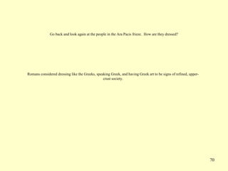 70
Go back and look again at the people in the Ara Pacis frieze. How are they dressed?
Romans considered dressing like the Greeks, speaking Greek, and having Greek art to be signs of refined, upper-
crust society.
 