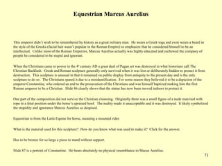 71
Equestrian Marcus Aurelius
This emperor didn’t wish to be remembered by history as a great military man. He wears a Greek toga and even wears a beard in
the style of the Greeks (facial hair wasn’t popular in the Roman Empire) to emphasize that he considered himself to be an
intellectual. Unlike most of the Roman Emperors, Marcus Aurelius actually was highly educated and eschewed the company of
people he considered to be stupid and ignorant.
When the Christians came to power in the 4th
century AD a great deal of Pagan art was destroyed in what historians call The
Christian Backlash. Greek and Roman sculpture generally only survived when it was lost or deliberately hidden to protect it from
destruction. This sculpture is unusual in that it remained on public display from antiquity to the present day and is the only
sculpture to do so. The Christians spared it due to a misidentification. For some reason they believed it to be a depiction of the
emperor Constantine, who ordered an end to the prosecution of the Christians and was himself baptized making him the first
Roman emperor to be a Christian. Slide 86 clearly shows that the statue has now been moved indoors to protect it.
One part of the composition did not survive the Christian cleansing. Originally there was a small figure of a nude man tied with
rope in a fetal position under the horse’s upraised hoof. The nudity made it unacceptable and it was destroyed. It likely symbolized
the stupidity and ignorance Marcus Aurelius so despised.
Equestrian is from the Latin Equine for horse, meaning a mounted rider.
What is the material used for this sculpture? How do you know what was used to make it? Click for the answer.
Has to be bronze for so large a piece to stand without support.
Slide 87 is a portrait of Constantine. He bears absolutely no physical resemblance to Macus Aurelius.
 