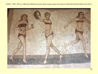 76
Really? 1946? This is a 2,000 year old Roman mosaic shows young women exercising in outfits that look like bikinis, don’t they?
 