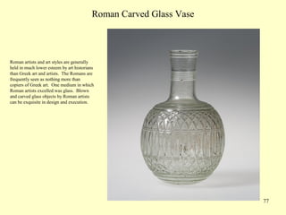 77
Roman Carved Glass Vase
Roman artists and art styles are generally
held in much lower esteem by art historians
than Greek art and artists. The Romans are
frequently seen as nothing more than
copiers of Greek art. One medium in which
Roman artists excelled was glass. Blown
and carved glass objects by Roman artists
can be exquisite in design and execution.
 