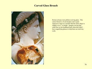 78
Carved Glass Broach
Roman artisans were gifted at carving glass. This
cameo broach is of carved glass and is quite
impressive when we consider that the entire object is
slightly over 2” in height. Imagine carving that
small face on the headband back when they didn’t
have magnifying glasses to help them see such tiny
work.
 