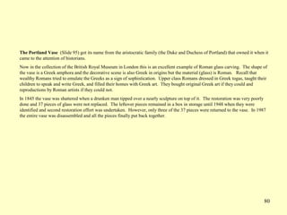 80
The Portland Vase (Slide 95) got its name from the aristocratic family (the Duke and Duchess of Portland) that owned it when it
came to the attention of historians.
Now in the collection of the British Royal Museum in London this is an excellent example of Roman glass carving. The shape of
the vase is a Greek amphora and the decorative scene is also Greek in origins but the material (glass) is Roman. Recall that
wealthy Romans tried to emulate the Greeks as a sign of sophistication. Upper class Romans dressed in Greek togas, taught their
children to speak and write Greek, and filled their homes with Greek art. They bought original Greek art if they could and
reproductions by Roman artists if they could not.
In 1845 the vase was shattered when a drunken man tipped over a nearly sculpture on top of it. The restoration was very poorly
done and 37 pieces of glass were not replaced. The leftover pieces remained in a box in storage until 1948 when they were
identified and second restoration effort was undertaken. However, only three of the 37 pieces were returned to the vase. In 1987
the entire vase was disassembled and all the pieces finally put back together.
 