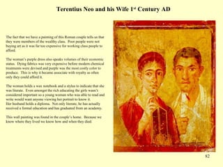 82
Terentius Neo and his Wife 1st
Century AD
The fact that we have a painting of this Roman couple tells us that
they were members of the wealthy class. Poor people were not
buying art as it was far too expensive for working class people to
afford.
The woman’s purple dress also speaks volumes of their economic
status. Dying fabrics was very expensive before modern chemical
treatments were devised and purple was the most costly color to
produce. This is why it became associate with royalty as often
only they could afford it.
The woman holds a wax notebook and a stylus to indicate that she
was literate. Even amongst the rich educating the girls wasn’t
considered important so a young woman who was able to read and
write would want anyone viewing her portrait to know it.
Her husband holds a diploma. Not only literate, he has actually
received a formal education and has graduated from an academy.
This wall painting was found in the couple’s home. Because we
know where they lived we know how and when they died.
 