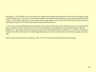 83
On August 24, 79 AD Mount Vesuvius in what is now southern Italy erupted and destroyed the Roman towns of Pompeii and the
smaller Herculaneum. It was not a lava flow that doomed the towns but rather the choking toxic gases that spewed forth from the
volcano. Victims either suffocated or were burned to death by the red-hot volcanic ash (which is rock that got so hot it burned up
and turned into ash) that fell from the sky burying Pompeii and Herculaneum.
As the volcanic ash fell and buried the city, the bodies of those dying in the tragedy were entombed in the ash as it hardened back
into stone when it cooled. Excavations of the city often turn up these victims and casts are made of their remains within the
hardened ash. These almost become living statues and remind us that people lived here and died here. As terrible as the Pompeii
tragedy was for them, it has proven a wonderful opportunity for us to examine a Roman town in a relatively complete and intact
state.
The next slide shows Mt. Vesuvius erupting in 1945. The 79 event was much more dramatic and devastating.
 