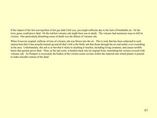 87
If the impact of the fast moving blast of hot gas didn’t kill you, you might suffocate due to the lack of breathable air. Or the
toxic gases could prove fatal. Or the red-hot volcanic ash might burn you to death. The volcano had numerous ways to kill its
victims. One particularly disturbing cause of death was the fallout of volcanic ash.
When Vesuvius erupted, millions of tons of volcanic ash was blown into the air. This is rock that has been subjected to such
intense heat that it has actually burned up and all that’s left is the fluffy ash that floats through the air and settles over everything
in the area. Unfortunately, this ash is so hot that it sticks to anything it touches, including living creatures, and causes terrible
burns that quickly prove fatal. Then, as the ash cools, it hardens back into its original form, entombing the victims covered with
volcanic ash. As Pompeii is excavated, the bodies of the victims create cavities within the material into which plaster is poured
to make macabre statues of the dead.
 