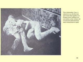 88
Their relationship, if any, is
unknown to us, but this man
and woman died together on a
Pompeii street, holding on to
one another as the volcanic ash
covered and suffocated them
and/or burned them to death.
 