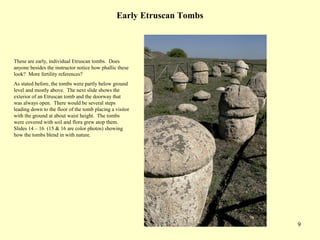 9
Early Etruscan Tombs
These are early, individual Etruscan tombs. Does
anyone besides the instructor notice how phallic these
look? More fertility references?
As stated before, the tombs were partly below ground
level and mostly above. The next slide shows the
exterior of an Etruscan tomb and the doorway that
was always open. There would be several steps
leading down to the floor of the tomb placing a visitor
with the ground at about waist height. The tombs
were covered with soil and flora grew atop them.
Slides 14 – 16 (15 & 16 are color photos) showing
how the tombs blend in with nature.
 