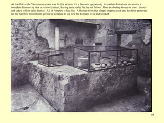 95
As horrible as the Vesuvius eruption was for the victims, it’s a fantastic opportunity for modern historians to examine a
complete Roman city that is relatively intact, having been sealed by the ash fallout. Here is a bakery frozen in time. Breads
and cakes still on sales display. All of Pompeii is like this. A Roman town that simply stopped cold, and has been protected
for the past two millennium, giving us a chance to see how the Romans lived and worked.
 