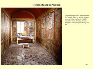 96
Roman Room in Pompeii
Numerous homes have been excavated
in Pompeii. Here we see one of those
short reclining couches in a highly
decorated room. Wealthy Romans
loved rich surroundings including fine
art.
 