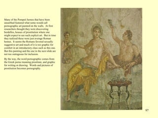 97
Many of the Pompeii homes that have been
unearthed featured what some would call
pornographic art painted on the walls. At first
researchers thought they were discovering
bordellos, houses of prostitution where one
might expect to see such explicit art. But in time
they realized these were just average Roman
homes. It seems the Romans favored sexually
suggestive art and much of it is too graphic for
comfort in an introductory class such as this one.
But this painting and the one in the next slide are
not too outrageous for inclusion.
By the way, the word pornographic comes from
the Greek porno meaning prostitute, and graphic
for writing or drawing. Words and pictures of
prostitution becomes pornography.
 