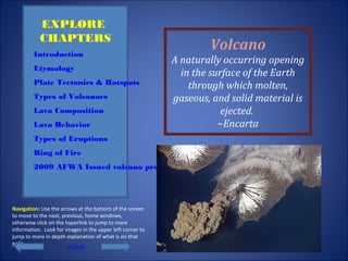 Volcano
A naturally occurring opening
in the surface of the Earth
through which molten,
gaseous, and solid material is
ejected.
~Encarta
EXPLORE
CHAPTERS
Introduction
Etymology
Plate Tectonics & Hotspots
Types of Volcanoes
Lava Composition
Lava Behavior
Types of Eruptions
Ring of Fire
2009 AFWA Issued volcano products
Navigation: Use the arrows at the bottom of the screen
to move to the next, previous, home windows,
otherwise click on the hyperlink to jump to more
information. Look for images in the upper left corner to
jump to more in depth explanation of what is on that
page.
HOME
 
