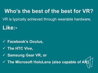 Who’s the best of the best for VR?
VR is typically achieved through wearable hardware,
Like:-
 Facebook’s Oculus,
 The HTC Vive,
 Samsung Gear VR, or
 The Microsoft HoloLens (also capable of AR).
 
