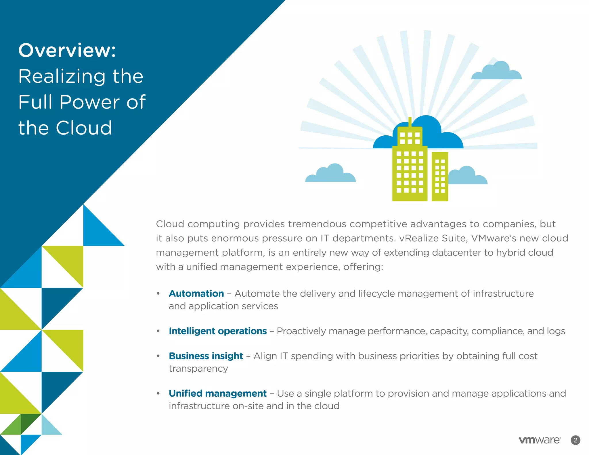 2
Cloud computing provides tremendous competitive advantages to companies, but
it also puts enormous pressure on IT departments. vRealize Suite, VMware’s new cloud
management platform, is an entirely new way of extending datacenter to hybrid cloud
with a unified management experience, offering:
•		 Automation – Automate the delivery and lifecycle management of infrastructure
		 and application services
•		 Intelligent operations – Proactively manage performance, capacity, compliance, and logs
•		 Business insight – Align IT spending with business priorities by obtaining full cost
		 transparency
•		 Unified management – Use a single platform to provision and manage applications and
		 infrastructure on-site and in the cloud
Overview:
Realizing the
Full Power of
the Cloud
 