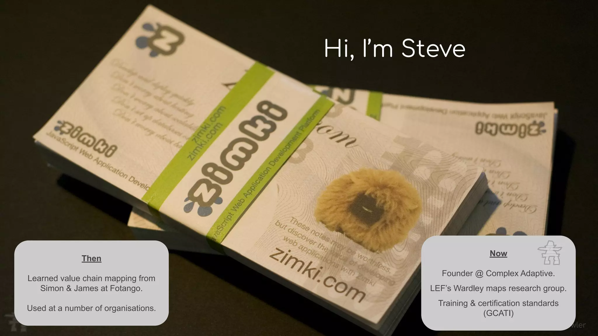 Image: Mark Fowler
Hi, I’m Steve
Then
Learned value chain mapping from
Simon & James at Fotango.
Used at a number of organisations.
Now
Founder @ Complex Adaptive.
LEF’s Wardley maps research group.
Training & certification standards
(GCATI)
 