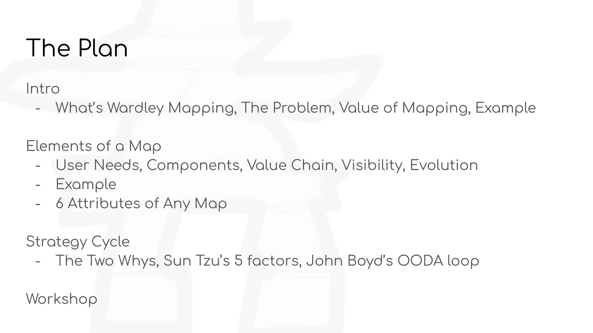 The Plan
Intro
- What’s Wardley Mapping, The Problem, Value of Mapping, Example
Elements of a Map
- User Needs, Components, Value Chain, Visibility, Evolution
- Example
- 6 Attributes of Any Map
Strategy Cycle
- The Two Whys, Sun Tzu’s 5 factors, John Boyd’s OODA loop
Workshop
 