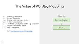 The Value of Wardley Mapping
1.3.1 Situational awareness
1.3.2 Common language
1.3.3 Develop & communicate strategy
1.3.4 Intelligent outsourcing
1.3.5 Select appropriate methods for a given context
1.3.6 Guide organisational design
1.3.7 Scenario planning
- draft Foundations Body of Knowledge
Communication
Learning
A tool for:
 