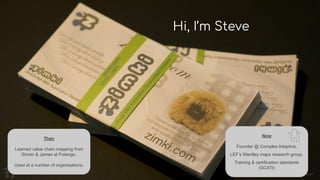 Image: Mark Fowler
Hi, I’m Steve
Then
Learned value chain mapping from
Simon & James at Fotango.
Used at a number of organisations.
Now
Founder @ Complex Adaptive.
LEF’s Wardley maps research group.
Training & certification standards
(GCATI)
 