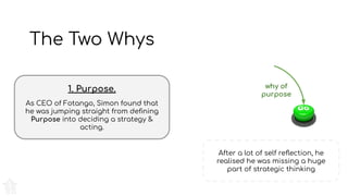 The Two Whys
1. Purpose.
As CEO of Fotango, Simon found that
he was jumping straight from deﬁning
Purpose into deciding a strategy &
acting.
After a lot of self reﬂection, he
realised he was missing a huge
part of strategic thinking
why of
purpose
 
