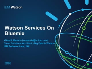 Watson Services On
Bluemix
Vikas K Manoria (vmanoria@in.ibm.com)
Cloud Solutions Architect - Big Data & Watson
IBM Software Labs, ISA
 