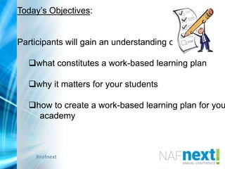 #nafnext
Today‟s Objectives:
Participants will gain an understanding of:
what constitutes a work-based learning plan
why it matters for your students
how to create a work-based learning plan for you
academy
 
